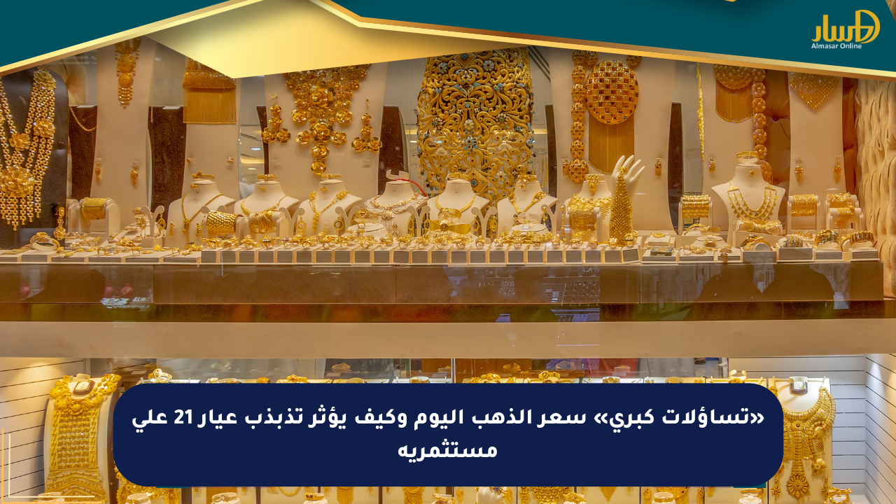 «تساؤلات كبرى» سعر الذهب اليوم وكيف يؤثر تذبذب عيار 21 على مستثمريه